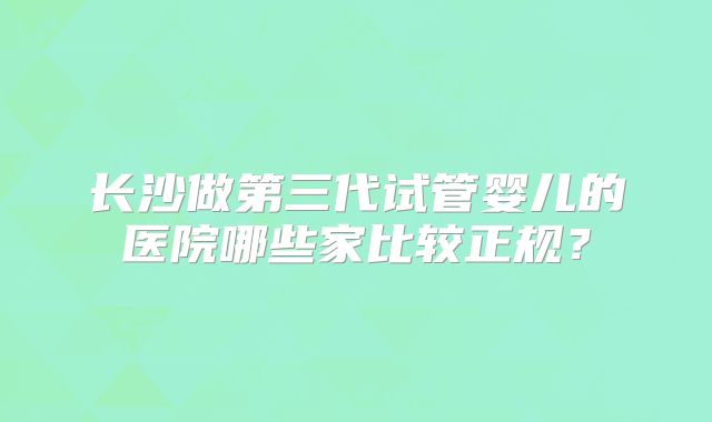 长沙做第三代试管婴儿的医院哪些家比较正规？