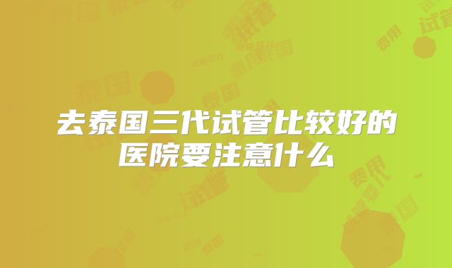 去泰国三代试管比较好的医院要注意什么