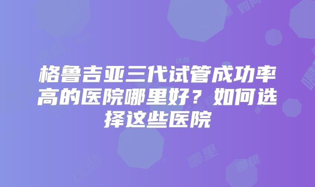 格鲁吉亚三代试管成功率高的医院哪里好？如何选择这些医院