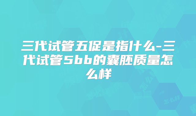 三代试管五促是指什么-三代试管5bb的囊胚质量怎么样