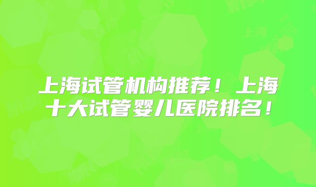 上海试管机构推荐！上海十大试管婴儿医院排名！