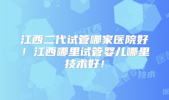 江西二代试管哪家医院好！江西哪里试管婴儿哪里技术好！