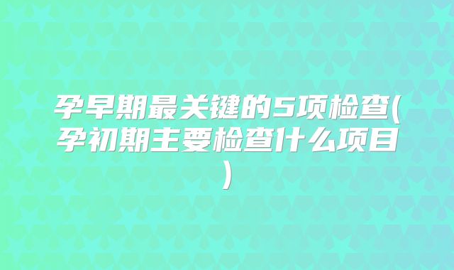 孕早期最关键的5项检查(孕初期主要检查什么项目)
