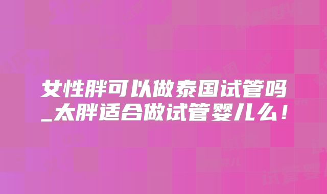 女性胖可以做泰国试管吗_太胖适合做试管婴儿么!