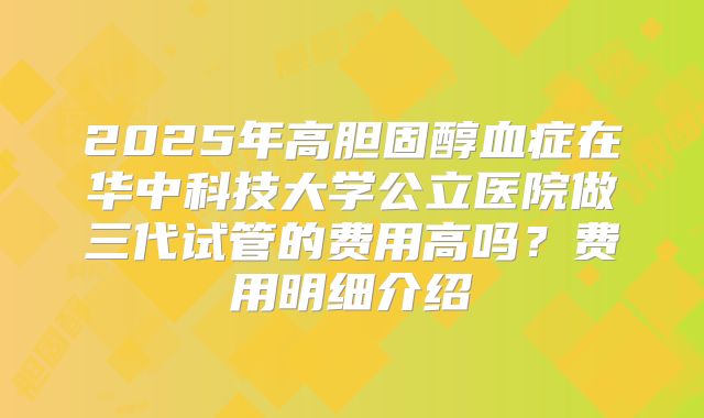 2025年高胆固醇血症在华中科技大学公立医院做三代试管的费用高吗？费用明细介绍