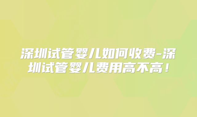 深圳试管婴儿如何收费-深圳试管婴儿费用高不高！