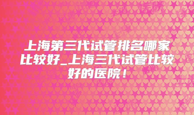 上海第三代试管排名哪家比较好_上海三代试管比较好的医院！