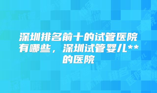 深圳排名前十的试管医院有哪些,深圳试管婴儿**的医院