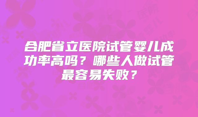 合肥省立医院试管婴儿成功率高吗？哪些人做试管最容易失败？