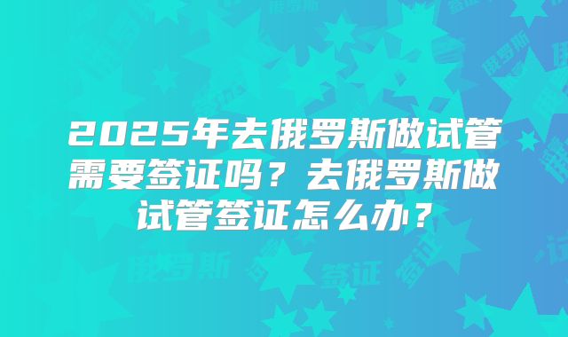 2025年去俄罗斯做试管需要签证吗？去俄罗斯做试管签证怎么办？