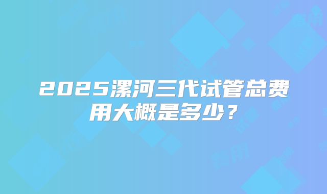 2025漯河三代试管总费用大概是多少？