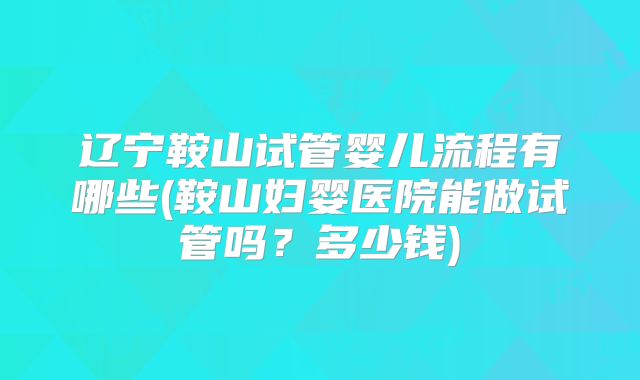 辽宁鞍山试管婴儿流程有哪些(鞍山妇婴医院能做试管吗？多少钱)