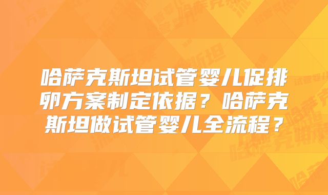 哈萨克斯坦试管婴儿促排卵方案制定依据？哈萨克斯坦做试管婴儿全流程？