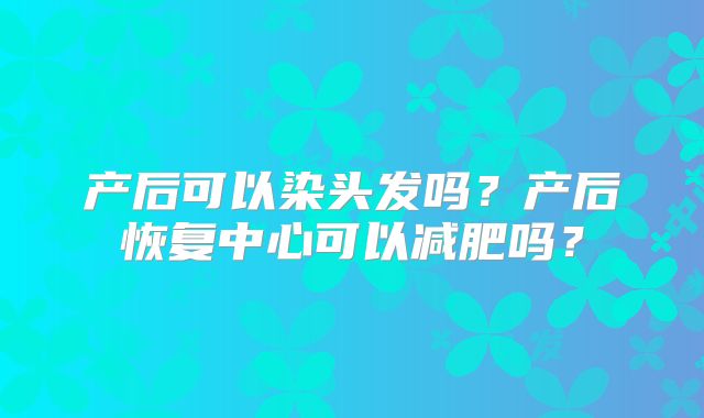 产后可以染头发吗？产后恢复中心可以减肥吗？