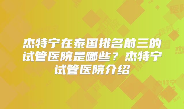 杰特宁在泰国排名前三的试管医院是哪些？杰特宁试管医院介绍