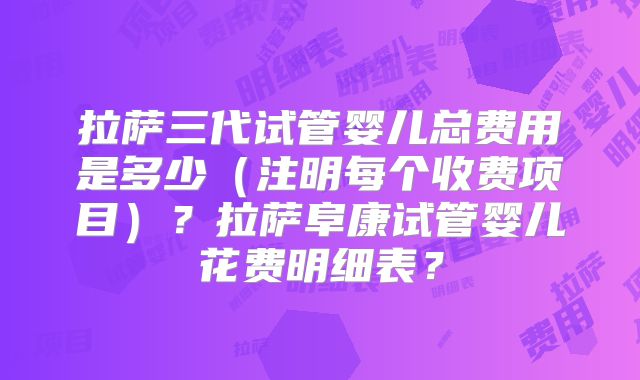 拉萨三代试管婴儿总费用是多少（注明每个收费项目）？拉萨阜康试管婴儿花费明细表？