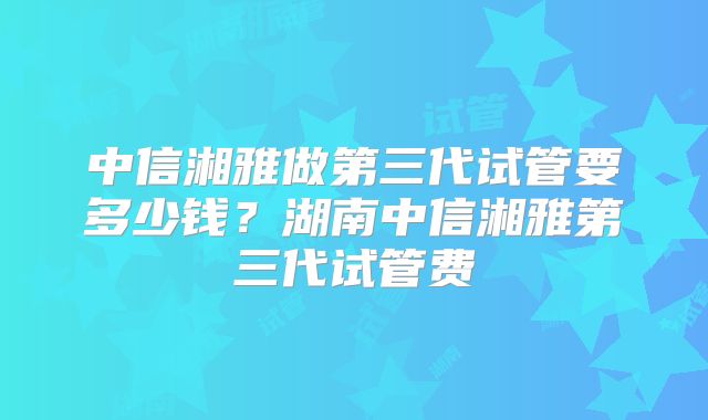 中信湘雅做第三代试管要多少钱？湖南中信湘雅第三代试管费