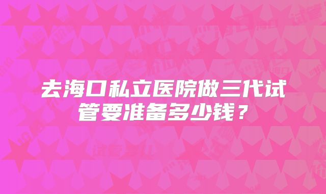 去海口私立医院做三代试管要准备多少钱?