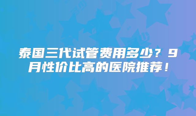 泰国三代试管费用多少?9月性价比高的医院推荐!