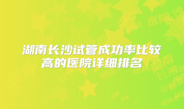 湖南长沙试管成功率比较高的医院详细排名