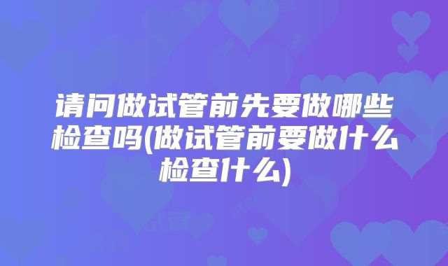 请问做试管前先要做哪些检查吗(做试管前要做什么检查什么)