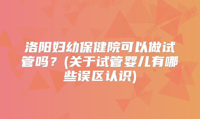 洛阳妇幼保健院可以做试管吗?(关于试管婴儿有哪些误区认识)