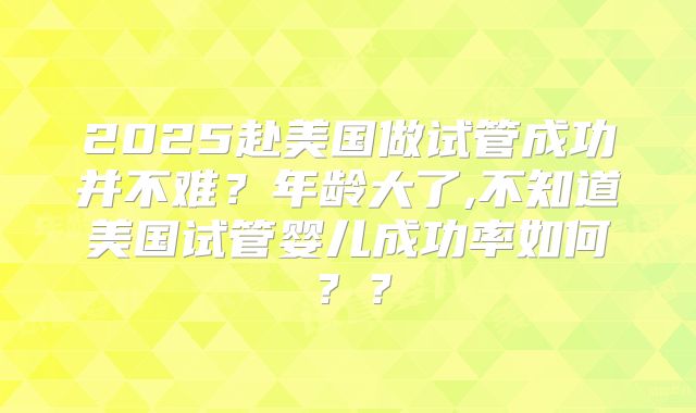 2025赴美国做试管成功并不难？年龄大了,不知道美国试管婴儿成功率如何？？