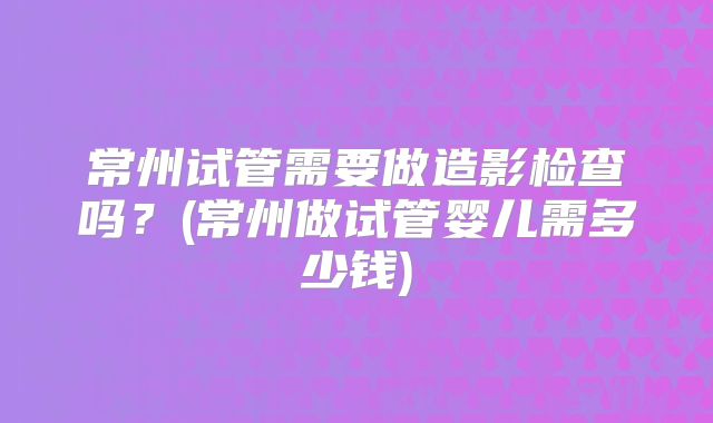 常州试管需要做造影检查吗?(常州做试管婴儿需多少钱)