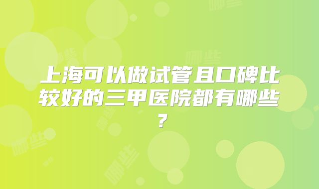 上海可以做试管且口碑比较好的三甲医院都有哪些？