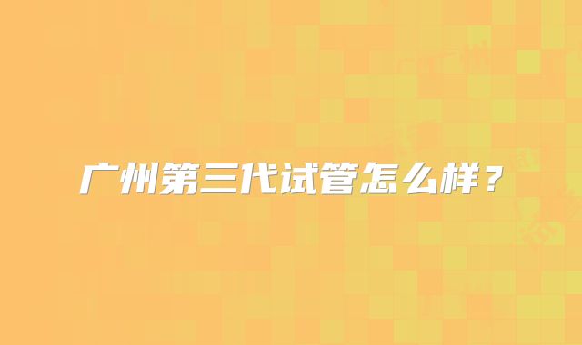 广州第三代试管怎么样？