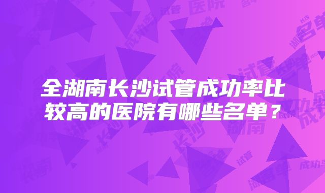 全湖南长沙试管成功率比较高的医院有哪些名单?
