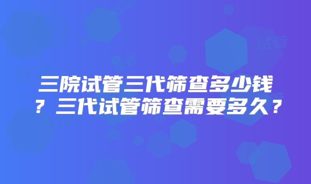 三院试管三代筛查多少钱？三代试管筛查需要多久？