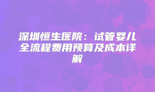 深圳恒生医院：试管婴儿全流程费用预算及成本详解