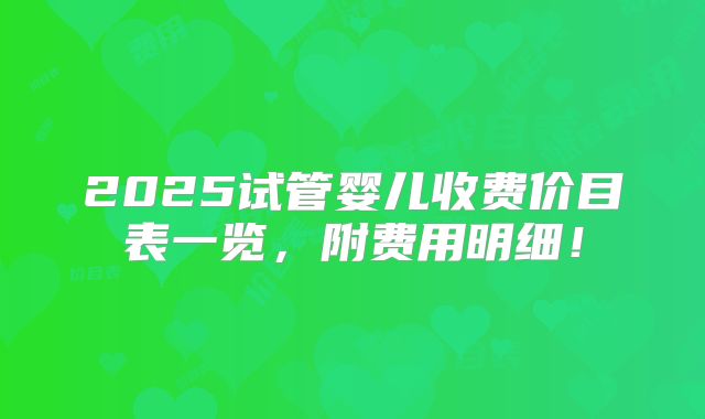 2025试管婴儿收费价目表一览，附费用明细！
