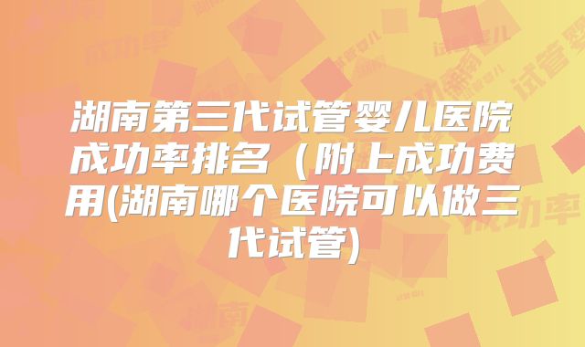 湖南第三代试管婴儿医院成功率排名(附上成功费用(湖南哪个医院可以做三代试管)