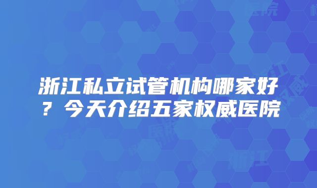 浙江私立试管机构哪家好?今天介绍五家权威医院