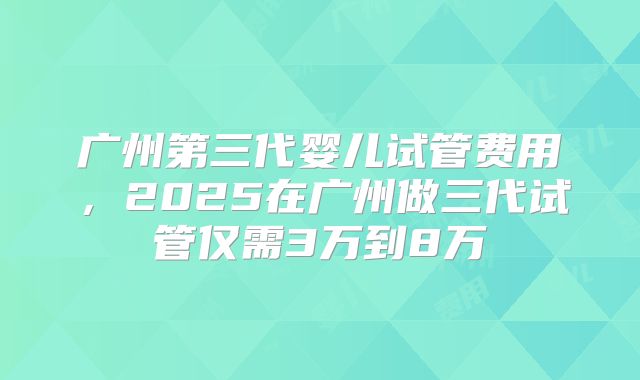 广州第三代婴儿试管费用,2025在广州做三代试管仅需3万到8万