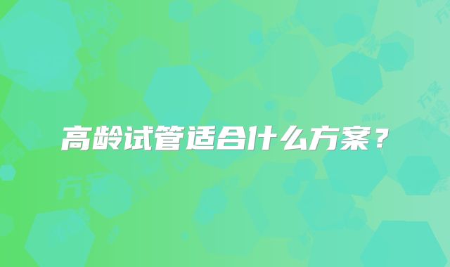 高龄试管适合什么方案？