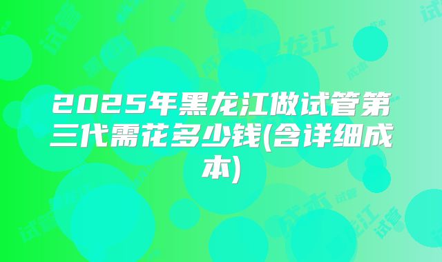 2025年黑龙江做试管第三代需花多少钱(含详细成本)