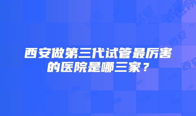 西安做第三代试管最厉害的医院是哪三家？