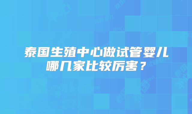 泰国生殖中心做试管婴儿哪几家比较厉害?