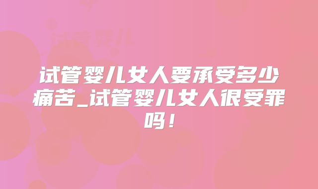 试管婴儿女人要承受多少痛苦_试管婴儿女人很受罪吗！