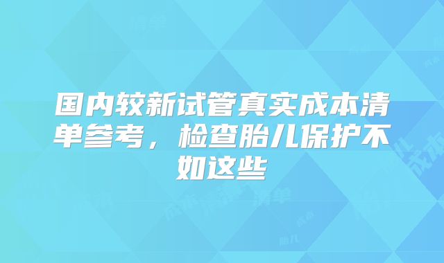 国内较新试管真实成本清单参考，检查胎儿保护不如这些