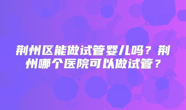 荆州区能做试管婴儿吗？荆州哪个医院可以做试管？