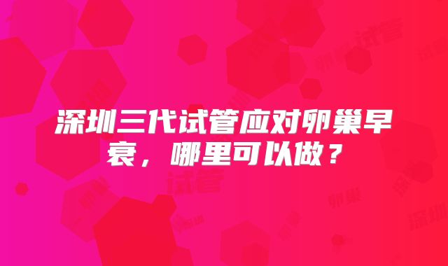 深圳三代试管应对卵巢早衰，哪里可以做？
