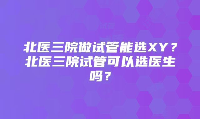北医三院做试管能选XY？北医三院试管可以选医生吗？