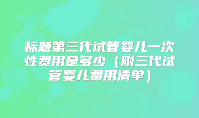 标题第三代试管婴儿一次性费用是多少（附三代试管婴儿费用清单）