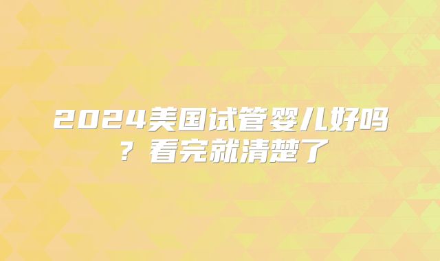 2024美国试管婴儿好吗?看完就清楚了