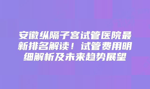 安徽纵隔子宫试管医院最新排名解读！试管费用明细解析及未来趋势展望