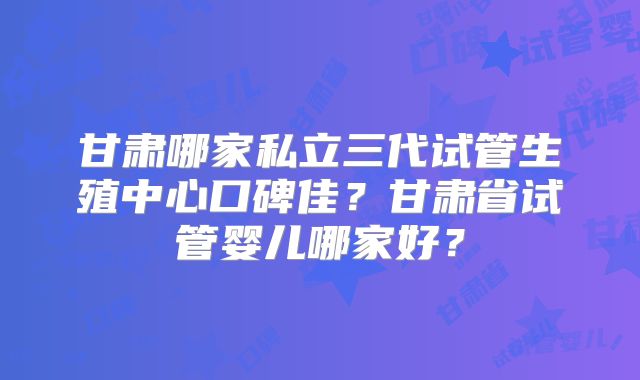 甘肃哪家私立三代试管生殖中心口碑佳?甘肃省试管婴儿哪家好?